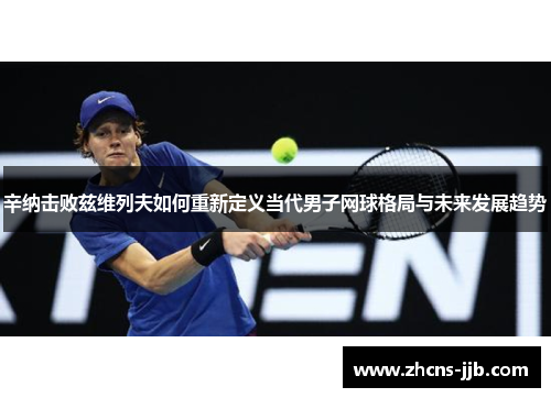 辛纳击败兹维列夫如何重新定义当代男子网球格局与未来发展趋势 辛纳击败兹维列夫如何重新定义当代男子网球格局与未来发展趋势