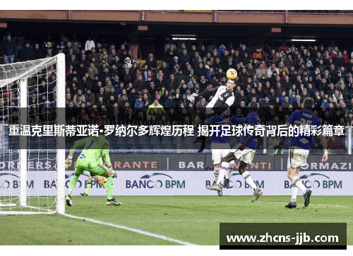 重温克里斯蒂亚诺·罗纳尔多辉煌历程 揭开足球传奇背后的精彩篇章