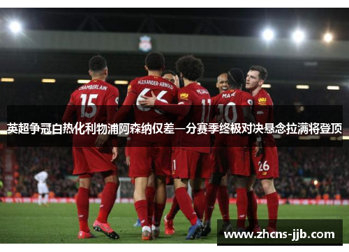 英超争冠白热化利物浦阿森纳仅差一分赛季终极对决悬念拉满将登顶